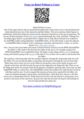 Essay on Rebel Without a Cause
Rebel Without a Cause
One of the major themes that are presented throughout the whole entire movie is the dysfunctional
relationship between one of the characters and their fathers. The movie portrays father figures as
problematic which then shape the actions and the characters themselves as the movie progresses. We
can see all three dynamics of the father figure presented through Jim, Judy, and Plato. Through Jim,
the father figure that he is presented with is a father who is weak allows himself to be walked on
by JimВЎВЇs mother and grandmother. JudyВЎВЇs father, on the other hand, is quite the opposite
of JimВЎВЇs father in that he is the overbearing, masculine, and insensitive. Lastly, we see the
absence of a...show more content...
Now, Jim sees this in his father and swears to himself that he will never be the ВЎВ°chickenВЎВ±
his father is. This leads to the decisions he makes in the movie, for example, going to the
ВЎВ°chickenВЎВ± run to uphold his honor. He begins to take charge of hisown life, being that
strong man himself, going to the mansion with Judy to live on their own in order to not become like
his father.
The audience is then presented with the complete opposite, through the relationship Judy has with
her father. We can see that the father is masculine and insensitive through the way he treats Judy.
When Judy tries to show her love to her father by giving him a kiss on the cheek, he goes on to
slap her on the face and tells her girls her age are not supposed to do things like that. Then we see
the father pick up the son and give him all the attention completely ignoring Judy. Some may say that
JudyВЎВЇs father is a chauvinist. The fatherВЎВЇs actions then explain why Judy became involved
with Buzz and his crew. It can be argued that because at home she is ignored by her father, she
seeks for attention through a manly figure, that being Buzz. After Buzz dies, however, she then
moves into a relationship with Jim. What attracts her to Jim is the fact that he is strong man, yet is
sensitive and sincere at the same time. He gives her what she has been striving for and looking for
from her dad and that fact makes her
Get more content on HelpWriting.net
 