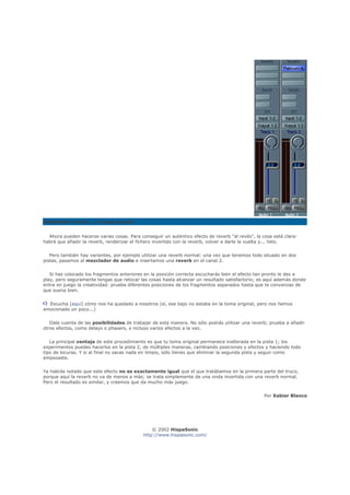 Añadiendo reverb... y lo que quieras


  Ahora pueden hacerse varias cosas. Para conseguir un auténtico efecto de reverb "al revés", la cosa está clara:
habrá que añadir la reverb, renderizar el fichero invertido con la reverb, volver a darle la vuelta y... listo.


   Pero también hay variantes, por ejemplo utilizar una reverb normal: una vez que tenemos todo situado en dos
pistas, pasamos al mezclador de audio e insertamos una reverb en el canal 2.


   Si has colocado los fragmentos anteriores en la posición correcta escucharás bien el efecto tan pronto le des a
play, pero seguramente tengas que retocar las cosas hasta alcanzar un resultado satisfactorio; es aquí además donde
entra en juego la creatividad: prueba diferentes posiciones de los fragmentos separados hasta que te convenzas de
que suena bien.


  Escucha [aquí] cómo nos ha quedado a nosotros (sí, ese bajo no estaba en la toma original, pero nos hemos
emocionado un poco...)


   Date cuenta de las posibilidades de trabajar de esta manera. No sólo podrás utilizar una reverb; prueba a añadir
otros efectos, como delays o phasers, e incluso varios efectos a la vez.


   La principal ventaja de este procedimiento es que tu toma original permanece inalterada en la pista 1; los
experimentos puedes hacerlos en la pista 2, de múltiples maneras, cambiando posiciones y efectos y haciendo todo
tipo de locuras. Y si al final no sacas nada en limpio, sólo tienes que eliminar la segunda pista y seguir como
empezaste.


Ya habrás notado que este efecto no es exactamente igual que el que tratábamos en la primera parte del truco,
porque aquí la reverb no va de menos a más; se trata simplemente de una onda invertida con una reverb normal.
Pero el resultado es similar, y creemos que da mucho más juego.


                                                                                                  Por Xabier Blanco




                                                © 2002 HispaSonic
                                            http://www.hispasonic.com/
 
