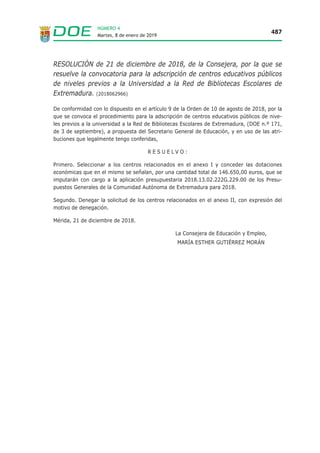 Martes, 8 de enero de 2019
487
NÚMERO 4
RESOLUCIÓN de 21 de diciembre de 2018, de la Consejera, por la que se
resuelve la convocatoria para la adscripción de centros educativos públicos
de niveles previos a la Universidad a la Red de Bibliotecas Escolares de
Extremadura. (2018062966)
De conformidad con lo dispuesto en el artículo 9 de la Orden de 10 de agosto de 2018, por la
que se convoca el procedimiento para la adscripción de centros educativos públicos de nive-
les previos a la universidad a la Red de Bibliotecas Escolares de Extremadura, (DOE n.º 171,
de 3 de septiembre), a propuesta del Secretario General de Educación, y en uso de las atri-
buciones que legalmente tengo conferidas,
R E S U E L V O :
Primero. Seleccionar a los centros relacionados en el anexo I y conceder las dotaciones
económicas que en el mismo se señalan, por una cantidad total de 146.650,00 euros, que se
imputarán con cargo a la aplicación presupuestaria 2018.13.02.222G.229.00 de los Presu-
puestos Generales de la Comunidad Autónoma de Extremadura para 2018.
Segundo. Denegar la solicitud de los centros relacionados en el anexo II, con expresión del
motivo de denegación.
Mérida, 21 de diciembre de 2018.
La Consejera de Educación y Empleo,
MARÍA ESTHER GUTIÉRREZ MORÁN
 