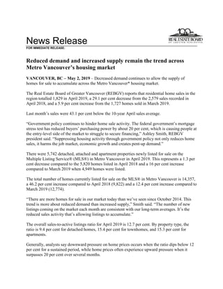News Release
FOR IMMEDIATE RELEASE:
Reduced demand and increased supply remain the trend across
Metro Vancouver’s housing market
VANCOUVER, BC – May 2, 2019 – Decreased demand continues to allow the supply of
homes for sale to accumulate across the Metro Vancouver* housing market.
The Real Estate Board of Greater Vancouver (REBGV) reports that residential home sales in the
region totalled 1,829 in April 2019, a 29.1 per cent decrease from the 2,579 sales recorded in
April 2018, and a 5.9 per cent increase from the 1,727 homes sold in March 2019.
Last month’s sales were 43.1 per cent below the 10-year April sales average.
“Government policy continues to hinder home sale activity. The federal government’s mortgage
stress test has reduced buyers’ purchasing power by about 20 per cent, which is causing people at
the entry-level side of the market to struggle to secure financing,” Ashley Smith, REBGV
president said. “Suppressing housing activity through government policy not only reduces home
sales, it harms the job market, economic growth and creates pent-up demand.”
There were 5,742 detached, attached and apartment properties newly listed for sale on the
Multiple Listing Service® (MLS®) in Metro Vancouver in April 2019. This represents a 1.3 per
cent decrease compared to the 5,820 homes listed in April 2018 and a 16 per cent increase
compared to March 2019 when 4,949 homes were listed.
The total number of homes currently listed for sale on the MLS® in Metro Vancouver is 14,357,
a 46.2 per cent increase compared to April 2018 (9,822) and a 12.4 per cent increase compared to
March 2019 (12,774).
“There are more homes for sale in our market today than we’ve seen since October 2014. This
trend is more about reduced demand than increased supply,” Smith said. “The number of new
listings coming on the market each month are consistent with our long-term averages. It’s the
reduced sales activity that’s allowing listings to accumulate.”
The overall sales-to-active listings ratio for April 2019 is 12.7 per cent. By property type, the
ratio is 9.4 per cent for detached homes, 15.4 per cent for townhomes, and 15.3 per cent for
apartments.
Generally, analysts say downward pressure on home prices occurs when the ratio dips below 12
per cent for a sustained period, while home prices often experience upward pressure when it
surpasses 20 per cent over several months.
 