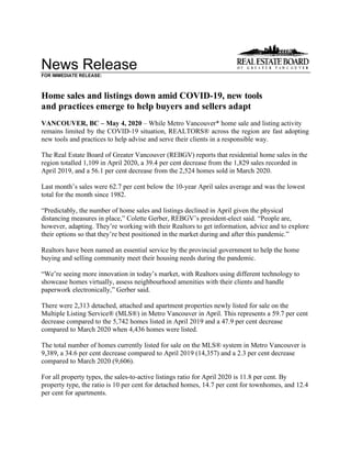 News Release
FOR IMMEDIATE RELEASE:
Home sales and listings down amid COVID-19, new tools
and practices emerge to help buyers and sellers adapt
VANCOUVER, BC – May 4, 2020 – While Metro Vancouver* home sale and listing activity
remains limited by the COVID-19 situation, REALTORS® across the region are fast adopting
new tools and practices to help advise and serve their clients in a responsible way.
The Real Estate Board of Greater Vancouver (REBGV) reports that residential home sales in the
region totalled 1,109 in April 2020, a 39.4 per cent decrease from the 1,829 sales recorded in
April 2019, and a 56.1 per cent decrease from the 2,524 homes sold in March 2020.
Last month’s sales were 62.7 per cent below the 10-year April sales average and was the lowest
total for the month since 1982.
“Predictably, the number of home sales and listings declined in April given the physical
distancing measures in place,” Colette Gerber, REBGV’s president-elect said. “People are,
however, adapting. They’re working with their Realtors to get information, advice and to explore
their options so that they’re best positioned in the market during and after this pandemic.”
Realtors have been named an essential service by the provincial government to help the home
buying and selling community meet their housing needs during the pandemic.
“We’re seeing more innovation in today’s market, with Realtors using different technology to
showcase homes virtually, assess neighbourhood amenities with their clients and handle
paperwork electronically,” Gerber said.
There were 2,313 detached, attached and apartment properties newly listed for sale on the
Multiple Listing Service® (MLS®) in Metro Vancouver in April. This represents a 59.7 per cent
decrease compared to the 5,742 homes listed in April 2019 and a 47.9 per cent decrease
compared to March 2020 when 4,436 homes were listed.
The total number of homes currently listed for sale on the MLS® system in Metro Vancouver is
9,389, a 34.6 per cent decrease compared to April 2019 (14,357) and a 2.3 per cent decrease
compared to March 2020 (9,606).
For all property types, the sales-to-active listings ratio for April 2020 is 11.8 per cent. By
property type, the ratio is 10 per cent for detached homes, 14.7 per cent for townhomes, and 12.4
per cent for apartments.
 
