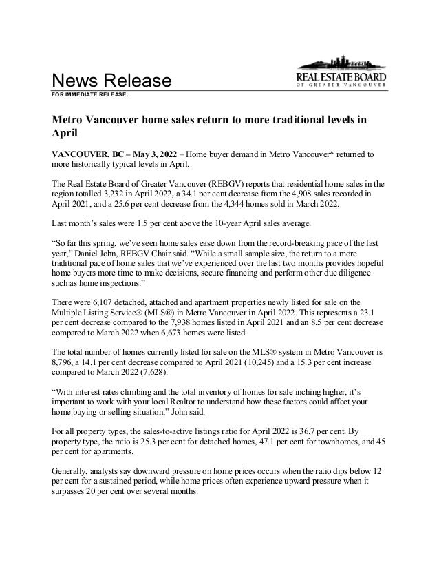News Release
FOR IMMEDIATE RELEASE:
Metro Vancouver home sales return to more traditional levels in
April
VANCOUVER, BC – May 3, 2022 – Home buyer demand in Metro Vancouver* returned to
more historically typical levels in April.
The Real Estate Board of Greater Vancouver (REBGV) reports that residential home sales in the
region totalled 3,232 in April 2022, a 34.1 per cent decrease from the 4,908 sales recorded in
April 2021, and a 25.6 per cent decrease from the 4,344 homes sold in March 2022.
Last month’s sales were 1.5 per cent above the 10-year April sales average.
“So far this spring, we’ve seen home sales ease down from the record-breaking pace of the last
year,” Daniel John, REBGV Chair said. “While a small sample size, the return to a more
traditional pace of home sales that we’ve experienced over the last two months provides hopeful
home buyers more time to make decisions, secure financing and perform other due diligence
such as home inspections.”
There were 6,107 detached, attached and apartment properties newly listed for sale on the
Multiple Listing Service® (MLS®) in Metro Vancouver in April 2022. This represents a 23.1
per cent decrease compared to the 7,938 homes listed in April 2021 and an 8.5 per cent decrease
compared to March 2022 when 6,673 homes were listed.
The total number of homes currently listed for sale on the MLS® system in Metro Vancouver is
8,796, a 14.1 per cent decrease compared to April 2021 (10,245) and a 15.3 per cent increase
compared to March 2022 (7,628).
“With interest rates climbing and the total inventory of homes for sale inching higher, it’s
important to work with your local Realtor to understand how these factors could affect your
home buying or selling situation,” John said.
For all property types, the sales-to-active listings ratio for April 2022 is 36.7 per cent. By
property type, the ratio is 25.3 per cent for detached homes, 47.1 per cent for townhomes, and 45
per cent for apartments.
Generally, analysts say downward pressure on home prices occurs when the ratio dips below 12
per cent for a sustained period, while home prices often experience upward pressure when it
surpasses 20 per cent over several months.
 