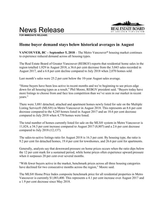 News Release
FOR IMMEDIATE RELEASE:
Home buyer demand stays below historical averages in August
VANCOUVER, BC – September 5, 2018 – The Metro Vancouver* housing market continues
to experience reduced demand across all housing types.
The Real Estate Board of Greater Vancouver (REBGV) reports that residential home sales in the
region totalled 1,929 in August 2018, a 36.6 per cent decrease from the 3,043 sales recorded in
August 2017, and a 6.8 per cent decline compared to July 2018 when 2,070 homes sold.
Last month’s sales were 25.2 per cent below the 10-year August sales average.
“Home buyers have been less active in recent months and we’re beginning to see prices edge
down for all housing types as a result,” Phil Moore, REBGV president said. “Buyers today have
more listings to choose from and face less competition than we’ve seen in our market in recent
years.”
There were 3,881 detached, attached and apartment homes newly listed for sale on the Multiple
Listing Service® (MLS®) in Metro Vancouver in August 2018. This represents an 8.6 per cent
decrease compared to the 4,245 homes listed in August 2017 and an 18.6 per cent decrease
compared to July 2018 when 4,770 homes were listed.
The total number of homes currently listed for sale on the MLS® system in Metro Vancouver is
11,824, a 34.3 per cent increase compared to August 2017 (8,807) and a 2.6 per cent decrease
compared to July 2018 (12,137).
The sales-to-active listings ratio for August 2018 is 16.3 per cent. By housing type, the ratio is
9.2 per cent for detached homes, 19.4 per cent for townhomes, and 26.6 per cent for apartments.
Generally, analysts say that downward pressure on home prices occurs when the ratio dips below
the 12 per cent mark for a sustained period, while home prices often experience upward pressure
when it surpasses 20 per cent over several months.
“With fewer buyers active in the market, benchmark prices across all three housing categories
have declined for two consecutive months across the region,” Moore said.
The MLS® Home Price Index composite benchmark price for all residential properties in Metro
Vancouver is currently $1,083,400. This represents a 4.1 per cent increase over August 2017 and
a 1.9 per cent decrease since May 2018.
 