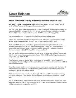News Release
FOR IMMEDIATE RELEASE:
Metro Vancouver housing market sees summer uptick in sales
VANCOUVER, BC – September 4, 2019 – Home buyer activity increased to more typical
levels in Metro Vancouver* throughout the summer months.
The Real Estate Board of Greater Vancouver (REBGV) reports that residential home sales in the
region totalled 2,231 in August 2019, a 15.7 per cent increase from the 1,929 sales recorded in
August 2018, and a 12.7 per cent decrease from the 2,557 homes sold in July 2019.
Last month’s sales were 9.2 per cent below the 10-year August sales average.
“Home sales returned to more historically normal levels in July and August compared to what
we saw in the first six months of the year,” said REBGV President Ashley Smith.
There were 3,747 detached, attached and apartment properties newly listed for sale on the
Multiple Listing Service® (MLS®) in Metro Vancouver in August 2019. This represents a 3.5
per cent decrease compared to the 3,881 homes listed in August 2018 and an 18.8 per cent
decrease compared to July 2019 when 4,613 homes were listed.
The total number of homes currently listed for sale on the MLS® system in Metro Vancouver is
13,396, a 13.3 per cent increase compared to August 2018 (11,824) and a 5.9 per cent decrease
compared to July 2019 (14,240).
For all property types, the sales-to-active listings ratio for August 2019 is 16.7 per cent. By
property type, the ratio is 12 per cent for detached homes, 18.4 per cent for townhomes, and 21.2
per cent for apartments.
Generally, analysts say downward pressure on home prices occurs when the ratio dips below 12
per cent for a sustained period, while home prices often experience upward pressure when it
surpasses 20 per cent over several months.
“With more demand from home buyers, the supply of homes listed for sale isn’t accumulating
like earlier in the year. These changes are creating more balanced market conditions,” Smith
said.
The MLS® Home Price Index composite benchmark price for all residential properties in Metro
Vancouver is currently $993,300. This represents an 8.3 per cent decrease over August 2018 and
a 0.2 per cent decrease compared to July 2019.
 