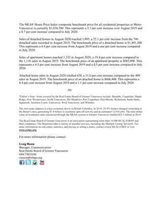 The MLS® Home Price Index composite benchmark price for all residential properties in Metro
Vancouver is currently $1,038,700. This represents a 5.3 per cent increase over August 2019 and
a 0.7 per cent increase compared to July 2020.
Sales of detached homes in August 2020 reached 1,095, a 55.1 per cent increase from the 706
detached sales recorded in August 2019. The benchmark price of a detached home is $1,491,300.
This represents a 6.6 per cent increase from August 2019 and a one per cent increase compared
to July 2020.
Sales of apartment homes reached 1,332 in August 2020, a 19.4 per cent increase compared to
the 1,116 sales in August 2019. The benchmark price of an apartment property is $685,800. This
represents a 4.5 per cent increase from August 2019 and a 0.5 per cent increase compared to July
2020.
Attached home sales in August 2020 totalled 620, a 51.6 per cent increase compared to the 409
sales in August 2019. The benchmark price of an attached home is $806,400. This represents a
4.4 per cent increase from August 2019 and a 1.1 per cent increase compared to July 2020.
-30-
*Editor’s Note: Areas covered by the Real Estate Board of Greater Vancouver include: Burnaby, Coquitlam, Maple
Ridge, New Westminster, North Vancouver, Pitt Meadows, Port Coquitlam, Port Moody, Richmond, South Delta,
Squamish, Sunshine Coast, Vancouver, West Vancouver, and Whistler.
The real estate industry is a key economic driver in British Columbia. In 2019, 25,351 homes changed ownership in
the Board’s area, generating $1.8 billion in economic spin-off activity and an estimated 12,910 jobs. The total dollar
value of residential sales transacted through the MLS® system in Greater Vancouver totalled $25.3 billion in 2019.
The Real Estate Board of Greater Vancouver is an association representing more than 14,000 REALTORS® and
their companies. The Board provides a variety of member services, including the Multiple Listing Service®. For
more information on real estate, statistics, and buying or selling a home, contact a local REALTOR® or visit
www.rebgv.org.
For more information please contact:
Craig Munn
Manager, Communication
Real Estate Board of Greater Vancouver
604.730.3146
cmunn@rebgv.org
 