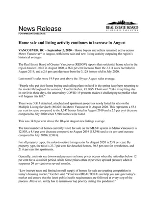 News Release
FOR IMMEDIATE RELEASE:
Home sale and listing activity continues to increase in August
VANCOUVER, BC – September 2, 2020 – Home buyers and sellers remained active across
Metro Vancouver* in August, with home sale and new listing activity outpacing the region’s
historical averages.
The Real Estate Board of Greater Vancouver (REBGV) reports that residential home sales in the
region totalled 3,047 in August 2020, a 36.6 per cent increase from the 2,231 sales recorded in
August 2019, and a 2.6 per cent decrease from the 3,128 homes sold in July 2020.
Last month’s sales were 19.9 per cent above the 10-year August sales average.
“People who put their home buying and selling plans on hold in the spring have been returning to
the market throughout the summer,” Colette Gerber, REBGV Chair said. “Like everything else
in our lives these days, the uncertainty COVID-19 presents makes it challenging to predict what
will happen this fall.”
There were 5,813 detached, attached and apartment properties newly listed for sale on the
Multiple Listing Service® (MLS®) in Metro Vancouver in August 2020. This represents a 55.1
per cent increase compared to the 3,747 homes listed in August 2019 and a 2.3 per cent decrease
compared to July 2020 when 5,948 homes were listed.
This was 34.8 per cent above the 10-year August new listings average.
The total number of homes currently listed for sale on the MLS® system in Metro Vancouver is
12,803, a 4.4 per cent decrease compared to August 2019 (13,396) and a six per cent increase
compared to July 2020 (12,083).
For all property types, the sales-to-active listings ratio for August 2020 is 23.8 per cent. By
property type, the ratio is 23.7 per cent for detached homes, 30.5 per cent for townhomes, and
21.6 per cent for apartments.
Generally, analysts say downward pressure on home prices occurs when the ratio dips below 12
per cent for a sustained period, while home prices often experience upward pressure when it
surpasses 20 per cent over several months.
“Low interest rates and limited overall supply of homes for sale are creating competition in
today’s housing market,” Gerber said. “Your local REALTOR® can help you navigate today’s
market and ensure that the latest public health requirements are followed at every step of the
process. Above all, safety has to remain our top priority during this pandemic.”
 