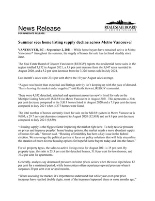 News Release
FOR IMMEDIATE RELEASE:
Summer sees home listing supply decline across Metro Vancouver
VANCOUVER, BC – September 2, 2021 – While home buyers have remained active in Metro
Vancouver* throughout the summer, the supply of homes for sale has declined steadily since
June.
The Real Estate Board of Greater Vancouver (REBGV) reports that residential home sales in the
region totalled 3,152 in August 2021, a 3.4 per cent increase from the 3,047 sales recorded in
August 2020, and a 5.2 per cent decrease from the 3,326 homes sold in July 2021.
Last month’s sales were 20.4 per cent above the 10-year August sales average.
“August was busier than expected, and listings activity isn’t keeping up with the pace of demand.
This is leaving the market under supplied.” said Keith Stewart, REBGV economist.
There were 4,032 detached, attached and apartment properties newly listed for sale on the
Multiple Listing Service® (MLS®) in Metro Vancouver in August 2021. This represents a 30.6
per cent decrease compared to the 5,813 homes listed in August 2020 and a 7.9 per cent decrease
compared to July 2021 when 4,377 homes were listed.
The total number of homes currently listed for sale on the MLS® system in Metro Vancouver is
9,005, a 29.7 per cent decrease compared to August 2020 (12,803) and an 8.6 per cent decrease
compared to July 2021 (9,850).
“Housing supply is the biggest factor impacting the market right now. To help relieve pressure
on prices and improve peoples’ home buying options, the market needs a more abundant supply
of homes for sale.” Stewart said. “Housing affordability has been a key issue in the federal
election. We encourage the political parties to focus on policy solutions that will help streamline
the creation of more diverse housing options for hopeful home buyers today and into the future.”
For all property types, the sales-to-active listings ratio for August 2021 is 35 per cent. By
property type, the ratio is 25.3 per cent for detached homes, 51.8 per cent for townhomes, and
39.2 per cent for apartments.
Generally, analysts say downward pressure on home prices occurs when the ratio dips below 12
per cent for a sustained period, while home prices often experience upward pressure when it
surpasses 20 per cent over several months.
“When assessing the market, it’s important to understand that while year-over-year price
increases have reached double digits, most of the increases happened three or more months ago,”
 