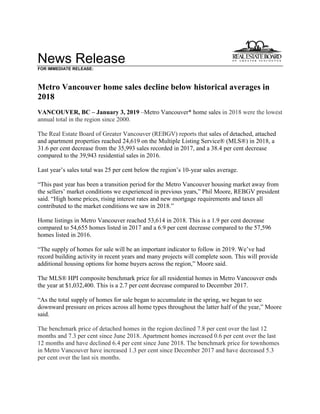 News Release
FOR IMMEDIATE RELEASE:
Metro Vancouver home sales decline below historical averages in
2018
VANCOUVER, BC – January 3, 2019 –Metro Vancouver* home sales in 2018 were the lowest
annual total in the region since 2000.
The Real Estate Board of Greater Vancouver (REBGV) reports that sales of detached, attached
and apartment properties reached 24,619 on the Multiple Listing Service® (MLS®) in 2018, a
31.6 per cent decrease from the 35,993 sales recorded in 2017, and a 38.4 per cent decrease
compared to the 39,943 residential sales in 2016.
Last year’s sales total was 25 per cent below the region’s 10-year sales average.
“This past year has been a transition period for the Metro Vancouver housing market away from
the sellers’ market conditions we experienced in previous years,” Phil Moore, REBGV president
said. “High home prices, rising interest rates and new mortgage requirements and taxes all
contributed to the market conditions we saw in 2018.”
Home listings in Metro Vancouver reached 53,614 in 2018. This is a 1.9 per cent decrease
compared to 54,655 homes listed in 2017 and a 6.9 per cent decrease compared to the 57,596
homes listed in 2016.
“The supply of homes for sale will be an important indicator to follow in 2019. We’ve had
record building activity in recent years and many projects will complete soon. This will provide
additional housing options for home buyers across the region,” Moore said.
The MLS® HPI composite benchmark price for all residential homes in Metro Vancouver ends
the year at $1,032,400. This is a 2.7 per cent decrease compared to December 2017.
“As the total supply of homes for sale began to accumulate in the spring, we began to see
downward pressure on prices across all home types throughout the latter half of the year,” Moore
said.
The benchmark price of detached homes in the region declined 7.8 per cent over the last 12
months and 7.3 per cent since June 2018. Apartment homes increased 0.6 per cent over the last
12 months and have declined 6.4 per cent since June 2018. The benchmark price for townhomes
in Metro Vancouver have increased 1.3 per cent since December 2017 and have decreased 5.3
per cent over the last six months.
 