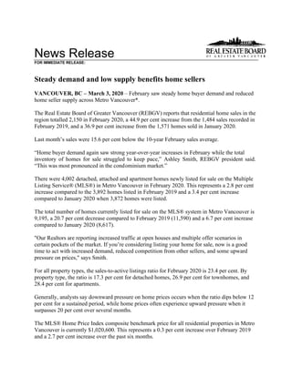 News Release
FOR IMMEDIATE RELEASE:
Steady demand and low supply benefits home sellers
VANCOUVER, BC – March 3, 2020 – February saw steady home buyer demand and reduced
home seller supply across Metro Vancouver*.
The Real Estate Board of Greater Vancouver (REBGV) reports that residential home sales in the
region totalled 2,150 in February 2020, a 44.9 per cent increase from the 1,484 sales recorded in
February 2019, and a 36.9 per cent increase from the 1,571 homes sold in January 2020.
Last month’s sales were 15.6 per cent below the 10-year February sales average.
“Home buyer demand again saw strong year-over-year increases in February while the total
inventory of homes for sale struggled to keep pace,” Ashley Smith, REBGV president said.
“This was most pronounced in the condominium market.”
There were 4,002 detached, attached and apartment homes newly listed for sale on the Multiple
Listing Service® (MLS®) in Metro Vancouver in February 2020. This represents a 2.8 per cent
increase compared to the 3,892 homes listed in February 2019 and a 3.4 per cent increase
compared to January 2020 when 3,872 homes were listed.
The total number of homes currently listed for sale on the MLS® system in Metro Vancouver is
9,195, a 20.7 per cent decrease compared to February 2019 (11,590) and a 6.7 per cent increase
compared to January 2020 (8,617).
"Our Realtors are reporting increased traffic at open houses and multiple offer scenarios in
certain pockets of the market. If you’re considering listing your home for sale, now is a good
time to act with increased demand, reduced competition from other sellers, and some upward
pressure on prices," says Smith.
For all property types, the sales-to-active listings ratio for February 2020 is 23.4 per cent. By
property type, the ratio is 17.3 per cent for detached homes, 26.9 per cent for townhomes, and
28.4 per cent for apartments.
Generally, analysts say downward pressure on home prices occurs when the ratio dips below 12
per cent for a sustained period, while home prices often experience upward pressure when it
surpasses 20 per cent over several months.
The MLS® Home Price Index composite benchmark price for all residential properties in Metro
Vancouver is currently $1,020,600. This represents a 0.3 per cent increase over February 2019
and a 2.7 per cent increase over the past six months.
 