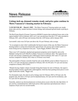 News Release
FOR IMMEDIATE RELEASE:
Listings inch up, demand remains steady and price gains continue in
Metro Vancouver’s housing market in February
VANCOUVER, BC – March 2, 2022 – The Metro Vancouver* housing market saw steady
home sales activity, modest increases in home listings and continued upward trends in pricing in
February.
The Real Estate Board of Greater Vancouver (REBGV) reports that residential home sales in the
region totalled 3,424 in February 2022, an 8.1 per cent decrease from the 3,727 sales recorded in
February 2021, and a 49.8 per cent increase from the 2,285 homes sold in January 2022.
Last month’s sales were 26.9 per cent above the 10-year February sales average.
“As we prepare to enter what’s traditionally the busiest season of the year, the Metro Vancouver
housing market is seeing more historically typical home sale activity and a modest uptick in
home listing activity compared to last year,” Taylor Biggar, REBGV Chair said.
There were 5,471 detached, attached and apartment properties newly listed for sale on the
Multiple Listing Service® (MLS®) in Metro Vancouver in February 2022. This represents an
8.4 per cent increase compared to the 5,048 homes listed in February 2021 and a 31.2 per cent
increase compared to January 2022 when 4,170 homes were listed.
The total number of homes currently listed for sale on the MLS® system in Metro Vancouver is
6,742, a 19.3 per cent decrease compared to February 2021 (8,358) and a 19.1 per cent increase
compared to January 2022 (5,663).
“Despite having a higher volume of people listing their homes for sale in February, the region’s
housing market remains significantly undersupplied, which has been pushing home prices to new
highs month after month,” Biggar said.
For all property types, the sales-to-active listings ratio for February 2022 is 50.8 per cent. By
property type, the ratio is 34.9 per cent for detached homes, 64.3 per cent for townhomes, and
62.2 per cent for apartments.
Generally, analysts say downward pressure on home prices occurs when the ratio dips below 12
per cent for a sustained period, while home prices often experience upward pressure when it
surpasses 20 per cent over several months.
 