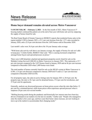 News Release
FOR IMMEDIATE RELEASE:
Home buyer demand remains elevated across Metro Vancouver
VANCOUVER, BC – February 2, 2021 – In the first month of 2021, Metro Vancouver’s*
housing market continued the pattern set at the end of last year with home sale activity outpacing
the supply of homes listed for sale.
The Real Estate Board of Greater Vancouver (REBGV) reports that residential home sales in the
region totalled 2,389 in January 2021, a 52.1 per cent increase from the 1,571 sales recorded in
January 2020, and a 22.8 per cent decrease from the 3,093 homes sold in December 2020.
Last month’s sales were 36.4 per cent above the 10-year January sales average.
“With home sale activity well above our January average, the supply of homes for sale isn’t able
to keep pace,” Colette Gerber, REBGV Chair said. “This is causing increased competition
amongst home buyers and upward pressure on prices.”
There were 4,480 detached, attached and apartment properties newly listed for sale on the
Multiple Listing Service® (MLS®) in Metro Vancouver in January 2021. This represents a 15.7
per cent increase compared to the 3,872 homes listed in January 2020 and an 86 per cent increase
compared to December 2020 when 2,409 homes were listed.
The total number of homes currently listed for sale on the MLS® system in Metro Vancouver is
8,306, a 3.6 per cent decrease compared to January 2020 (8,617) and a 2.7 per cent decrease
compared to December 2020 (8,538).
For all property types, the sales-to-active listings ratio for January 2021 is 28.8 per cent. By
property type, the ratio is 26.3 per cent for detached homes, 37.6 per cent for townhomes, and
27.8 per cent for apartments.
Generally, analysts say downward pressure on home prices occurs when the ratio dips below 12
per cent for a sustained period, while home prices often experience upward pressure when it
surpasses 20 per cent over several months.
“Shifting housing needs during the pandemic and historically low interest rates have been key
drivers of demand in our market over the last six months,” Gerber said. “People who managed to
enter the market a few years ago, and have seen their home values increase, are now looking to
move up in the market to accommodate their changing needs.”
 