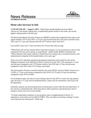 News Release
FOR IMMEDIATE RELEASE:
Home sales increase in July
VANCOUVER, BC – August 2, 2019 – Home buyer demand picked up across Metro
Vancouver* last month, making July, a traditionally quieter month in real estate, the second
highest selling month so far this year.
The Real Estate Board of Greater Vancouver (REBGV) reports that residential home sales in the
region totalled 2,557 in July 2019, a 23.5 per cent increase from the 2,070 sales recorded in July
2018, and a 23.1 per cent increase from the 2,077 homes sold in June 2019.
Last month’s sales were 7.8 per cent below the 10-year July sales average.
“While home sale activity remains below long-term averages, we saw an increase in sales in July
compared to the less active spring we experienced,” Ashley Smith, REBGV president said.
“Those looking to buy today continue to benefit from low interest rates, increased selection, and
reduced prices compared to the heated market a few years ago.”
There were 4,613 detached, attached and apartment properties newly listed for sale on the
Multiple Listing Service® (MLS®) in Metro Vancouver in July 2019. This represents a 3.3 per
cent decrease compared to the 4,770 homes listed in July 2018 and a 2.9 per cent decrease
compared to June 2019 when 4,751 homes were listed.
The total number of homes currently listed for sale on the MLS® system in Metro Vancouver is
14,240, a 17.3 per cent increase compared to July 2018 (12,137) and a 4.9 per cent decrease
compared to June 2019 (14,968).
For all property types, the sales-to-active listings ratio for July 2019 is 18 per cent. By property
type, the ratio is 13.5 per cent for detached homes, 20 per cent for townhomes, and 22 per cent
for apartments.
Generally, analysts say downward pressure on home prices occurs when the ratio dips below 12
per cent for a sustained period, while home prices often experience upward pressure when it
surpasses 20 per cent over several months.
“To better understand conditions in your property type or neighbourhood of choice, it’s
important to work with your local REALTOR®. They can help you develop a strategy to reach
your long-term real estate goals,” Smith said.
 