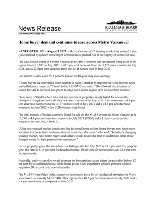 News Release
FOR IMMEDIATE RELEASE:
Home buyer demand continues to ease across Metro Vancouver
VANCOUVER, BC – August 3, 2022 – Metro Vancouver’s* housing market has entered a new
cycle marked by quieter home buyer demand and a gradual rise in the supply of homes for sale.
The Real Estate Board of Greater Vancouver (REBGV) reports that residential home sales in the
region totalled 1,887 in July 2022, a 43.3 per cent decrease from the 3,326 sales recorded in July
2021, and a 22.8 per cent decrease from the 2,444 homes sold in June 2022.
Last month’s sales were 35.2 per cent below the 10-year July sales average.
“Home buyers are exercising more caution in today’s market in response to rising interest rates
and inflationary concerns,” Daniel John, REBGV Chair said. “This allowed the selection of
homes for sale to increase and prices to edge down in the region over the last three months.”
There were 3,960 detached, attached and apartment properties newly listed for sale on the
Multiple Listing Service® (MLS®) in Metro Vancouver in July 2022. This represents a 9.5 per
cent decrease compared to the 4,377 homes listed in July 2021 and a 24.7 per cent decrease
compared to June 2022 when 5,256 homes were listed.
The total number of homes currently listed for sale on the MLS® system in Metro Vancouver is
10,288, a 4.4 per cent increase compared to July 2021 (9,850) and a 1.3 per cent decrease
compared to June 2022 (10,425).
“After two years of market conditions that favoured home sellers, home buyers now have more
selection to choose from and more time to make their decision,” John said. “In today’s changing
housing market, both home buyers and sellers should invest the time to understand what these
changes mean for their personal circumstances.”
For all property types, the sales-to-active listings ratio for July 2022 is 18.3 per cent. By property
type, the ratio is 11.8 per cent for detached homes, 20 per cent for townhomes, and 24.5 per cent
for apartments.
Generally, analysts say downward pressure on home prices occurs when the ratio dips below 12
per cent for a sustained period, while home prices often experience upward pressure when it
surpasses 20 per cent over several months.
The MLS® Home Price Index composite benchmark price for all residential properties in Metro
Vancouver is currently $1,207,400. This represents a 10.3 per cent increase over July 2021 and a
2.3 per cent decrease compared to June 2022.
 