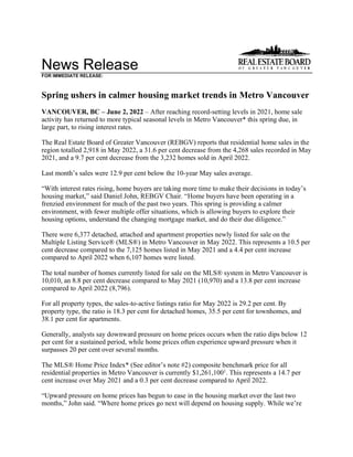 News Release
FOR IMMEDIATE RELEASE:
Spring ushers in calmer housing market trends in Metro Vancouver
VANCOUVER, BC – June 2, 2022 – After reaching record-setting levels in 2021, home sale
activity has returned to more typical seasonal levels in Metro Vancouver* this spring due, in
large part, to rising interest rates.
The Real Estate Board of Greater Vancouver (REBGV) reports that residential home sales in the
region totalled 2,918 in May 2022, a 31.6 per cent decrease from the 4,268 sales recorded in May
2021, and a 9.7 per cent decrease from the 3,232 homes sold in April 2022.
Last month’s sales were 12.9 per cent below the 10-year May sales average.
“With interest rates rising, home buyers are taking more time to make their decisions in today’s
housing market,” said Daniel John, REBGV Chair. “Home buyers have been operating in a
frenzied environment for much of the past two years. This spring is providing a calmer
environment, with fewer multiple offer situations, which is allowing buyers to explore their
housing options, understand the changing mortgage market, and do their due diligence.”
There were 6,377 detached, attached and apartment properties newly listed for sale on the
Multiple Listing Service® (MLS®) in Metro Vancouver in May 2022. This represents a 10.5 per
cent decrease compared to the 7,125 homes listed in May 2021 and a 4.4 per cent increase
compared to April 2022 when 6,107 homes were listed.
The total number of homes currently listed for sale on the MLS® system in Metro Vancouver is
10,010, an 8.8 per cent decrease compared to May 2021 (10,970) and a 13.8 per cent increase
compared to April 2022 (8,796).
For all property types, the sales-to-active listings ratio for May 2022 is 29.2 per cent. By
property type, the ratio is 18.3 per cent for detached homes, 35.5 per cent for townhomes, and
38.1 per cent for apartments.
Generally, analysts say downward pressure on home prices occurs when the ratio dips below 12
per cent for a sustained period, while home prices often experience upward pressure when it
surpasses 20 per cent over several months.
The MLS® Home Price Index* (See editor’s note #2) composite benchmark price for all
residential properties in Metro Vancouver is currently $1,261,1001
. This represents a 14.7 per
cent increase over May 2021 and a 0.3 per cent decrease compared to April 2022.
“Upward pressure on home prices has begun to ease in the housing market over the last two
months,” John said. “Where home prices go next will depend on housing supply. While we’re
 
