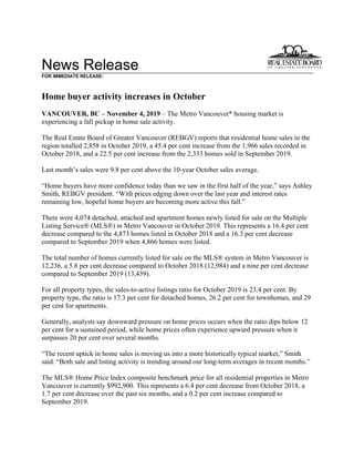 News Release
FOR IMMEDIATE RELEASE:
Home buyer activity increases in October
VANCOUVER, BC – November 4, 2019 – The Metro Vancouver* housing market is
experiencing a fall pickup in home sale activity.
The Real Estate Board of Greater Vancouver (REBGV) reports that residential home sales in the
region totalled 2,858 in October 2019, a 45.4 per cent increase from the 1,966 sales recorded in
October 2018, and a 22.5 per cent increase from the 2,333 homes sold in September 2019.
Last month’s sales were 9.8 per cent above the 10-year October sales average.
“Home buyers have more confidence today than we saw in the first half of the year,” says Ashley
Smith, REBGV president. “With prices edging down over the last year and interest rates
remaining low, hopeful home buyers are becoming more active this fall.”
There were 4,074 detached, attached and apartment homes newly listed for sale on the Multiple
Listing Service® (MLS®) in Metro Vancouver in October 2019. This represents a 16.4 per cent
decrease compared to the 4,873 homes listed in October 2018 and a 16.3 per cent decrease
compared to September 2019 when 4,866 homes were listed.
The total number of homes currently listed for sale on the MLS® system in Metro Vancouver is
12,236, a 5.8 per cent decrease compared to October 2018 (12,984) and a nine per cent decrease
compared to September 2019 (13,439).
For all property types, the sales-to-active listings ratio for October 2019 is 23.4 per cent. By
property type, the ratio is 17.3 per cent for detached homes, 26.2 per cent for townhomes, and 29
per cent for apartments.
Generally, analysts say downward pressure on home prices occurs when the ratio dips below 12
per cent for a sustained period, while home prices often experience upward pressure when it
surpasses 20 per cent over several months.
“The recent uptick in home sales is moving us into a more historically typical market,” Smith
said. “Both sale and listing activity is trending around our long-term averages in recent months.”
The MLS® Home Price Index composite benchmark price for all residential properties in Metro
Vancouver is currently $992,900. This represents a 6.4 per cent decrease from October 2018, a
1.7 per cent decrease over the past six months, and a 0.2 per cent increase compared to
September 2019.
 