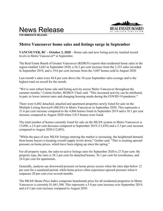 News Release
FOR IMMEDIATE RELEASE:
Metro Vancouver home sales and listings surge in September
VANCOUVER, BC – October 2, 2020 – Home sale and new listing activity reached record
levels in Metro Vancouver* in September.
The Real Estate Board of Greater Vancouver (REBGV) reports that residential home sales in the
region totalled 3,643 in September 2020, a 56.2 per cent increase from the 2,333 sales recorded
in September 2019, and a 19.6 per cent increase from the 3,047 homes sold in August 2020.
Last month’s sales were 44.8 per cent above the 10-year September sales average and is the
highest total on record for the month.
“We've seen robust home sale and listing activity across Metro Vancouver throughout the
summer months," Colette Gerber, REBGV Chair said. "This increased activity can be attributed,
in part, to lower interest rates and changing housing needs during the COVID-19 pandemic."
There were 6,402 detached, attached and apartment properties newly listed for sale on the
Multiple Listing Service® (MLS®) in Metro Vancouver in September 2020. This represents a
31.6 per cent increase compared to the 4,866 homes listed in September 2019 and a 10.1 per cent
increase compared to August 2020 when 5,813 homes were listed.
The total number of homes currently listed for sale on the MLS® system in Metro Vancouver is
13,096, a 2.6 per cent decrease compared to September 2019 (13,439) and a 2.3 per cent increase
compared to August 2020 (12,803).
"While the pace of new MLS® listings entering the market is increasing, the heightened demand
from home buyers is keeping overall supply levels down," Gerber said. "This is creating upward
pressure on home prices, which have been edging up since the spring."
For all property types, the sales-to-active listings ratio for September 2020 is 27.8 per cent. By
property type, the ratio is 28.3 per cent for detached homes, 36.1 per cent for townhomes, and
24.8 per cent for apartments.
Generally, analysts say downward pressure on home prices occurs when the ratio dips below 12
per cent for a sustained period, while home prices often experience upward pressure when it
surpasses 20 per cent over several months.
The MLS® Home Price Index composite benchmark price for all residential properties in Metro
Vancouver is currently $1,041,300. This represents a 5.8 per cent increase over September 2019,
and a 0.3 per cent increase compared to August 2020.
 