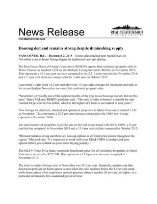 News ReleaseFOR IMMEDIATE RELEASE:
Housing demand remains strong despite diminishing supply
VANCOUVER, B.C. – December 2, 2015 – Home sales reached near record levels in
November even as home listings began the traditional year-end decline.
The Real Estate Board of Greater Vancouver (REBGV) reports that residential property sales in
Metro Vancouver reached 3,524 on the Multiple Listing Service® (MLS®) in November 2015.
This represents a 40.1 per cent increase compared to the 2,516 sales recorded in November 2014,
and a 3.3 per cent decrease compared to the 3,646 sales in October 2015.
Last month’s sales were 46.2 per cent above the 10-year sales average for the month and rank as
the second highest November on record for residential property sales.
“November is typically one of the quietest months of the year in our housing market, but not this
year,” Darcy McLeod, REBGV president said. “The ratio of sales to home’s available for sale
reached 44 per cent in November, which is the highest it’s been in our market in nine years.”
New listings for detached, attached and apartment properties in Metro Vancouver totalled 3,392
in November. This represents a 12.5 per cent increase compared to the 3,016 new listings
reported in November 2014.
The total number of properties listed for sale on the real estate board’s MLS® is 8,096, a 35 per
cent decline compared to November 2014 and a 15.4 per cent decline compared to October 2015.
“Demand remains strong and there are housing options at different price points throughout the
region,” McLeod said. “It’s important to work with your REALTOR® to understand your
options before you embark on your home buying journey.”
The MLS® Home Price Index composite benchmark price for all residential properties in Metro
Vancouver is currently $752,500. This represents a 17.8 per cent increase compared to
November 2014.
The sales-to-active-listings ratio in November was 43.5 per cent. Generally, analysts say that
downward pressure on home prices occurs when the ratio declines below the 12 per cent mark,
while home prices often experience upward pressure when it reaches 20 per cent, or higher, in a
particular community for a sustained period of time.
 