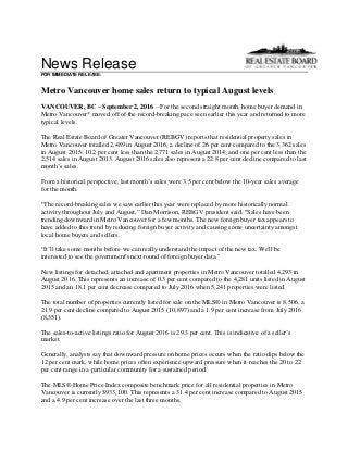 News Release
FOR IMMEDIATE RELEASE:
Metro Vancouver home sales return to typical August levels
VANCOUVER, BC – September 2, 2016 – For the second straight month, home buyer demand in
Metro Vancouver* moved off of the record-breaking pace seen earlier this year and returned to more
typical levels.
The Real Estate Board of Greater Vancouver (REBGV) reports that residential property sales in
Metro Vancouver totalled 2,489 in August 2016, a decline of 26 per cent compared to the 3,362 sales
in August 2015; 10.2 per cent less than the 2,771 sales in August 2014; and one per cent less than the
2,514 sales in August 2013. August 2016 sales also represent a 22.8 per cent decline compared to last
month’s sales.
From a historical perspective, last month’s sales were 3.5 per cent below the 10-year sales average
for the month.
“The record-breaking sales we saw earlier this year were replaced by more historically normal
activity throughout July and August,” Dan Morrison, REBGV president said. "Sales have been
trending downward in Metro Vancouver for a few months. The new foreign buyer tax appears to
have added to this trend by reducing foreign buyer activity and causing some uncertainty amongst
local home buyers and sellers.
“It’ll take some months before we can really understand the impact of the new tax. We'll be
interested to see the government's next round of foreign buyer data."
New listings for detached, attached and apartment properties in Metro Vancouver totalled 4,293 in
August 2016. This represents an increase of 0.3 per cent compared to the 4,281 units listed in August
2015 and an 18.1 per cent decrease compared to July 2016 when 5,241 properties were listed.
The total number of properties currently listed for sale on the MLS® in Metro Vancouver is 8,506, a
21.9 per cent decline compared to August 2015 (10,897) and a 1.9 per cent increase from July 2016
(8,351).
The sales-to-active listings ratio for August 2016 is 29.3 per cent. This is indicative of a seller’s
market.
Generally, analysts say that downward pressure on home prices occurs when the ratio dips below the
12 per cent mark, while home prices often experience upward pressure when it reaches the 20 to 22
per cent range in a particular community for a sustained period.
The MLS® Home Price Index composite benchmark price for all residential properties in Metro
Vancouver is currently $933,100. This represents a 31.4 per cent increase compared to August 2015
and a 4.9 per cent increase over the last three months.
 