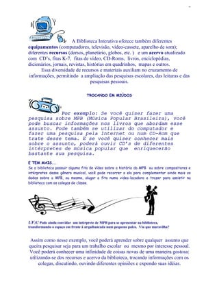 2




                       A Biblioteca Interativa oferece também diferentes
equipamentos (computadores, televisão, vídeo-cassete, aparelho de som);
diferentes recursos (dorsos, planetário, globos, etc. ) e um acervo atualizado
com CD’s, fitas K-7, fitas de vídeo, CD-Roms, livros, enciclopédias,
dicionários, jornais, revistas, histórias em quadrinhos, mapas e outros.
       Essa diversidade de recursos e materiais auxiliam no cruzamento de
informações, permitindo a ampliação das pesquisas escolares, das leituras e das
                                  pesquisas pessoais.

                                   TROCANDO EM MIÚDOS




           Por exemplo: Se você quiser fazer uma
               exemplo
pesquisa sobre MPB (Música Popular Brasileira), você
pode buscar informações nos livros que abordam esse
assunto. Pode também se utilizar do computador e
fazer uma pesquisa pela Internet ou num CD-Rom que
trate desse tema. E se você quiser conhecer mais
sobre o assunto, poderá ouvir CD’s de diferentes
intérpretes de música popular que enriquecerão
bastante sua pesquisa.
E TEM MAIS...
Se a biblioteca possuir alguma fita de vídeo sobre a história da MPB ou sobre compositores e
intérpretes desse gênero musical, você pode recorrer a ela para complementar ainda mais os
dados sobre a MPB, ou mesmo, alugar a fita numa video-locadora e trazer para assistir na
biblioteca com os colegas de classe.




UFA! Pode ainda convidar um intérprete de MPB para se apresentar na biblioteca,
transformando o espaço em frente à arquibancada num pequeno palco. Viu que maravilha?


 Assim como nesse exemplo, você poderá aprender sobre qualquer assunto que
queira pesquisar seja para um trabalho escolar ou mesmo por interesse pessoal.
Você poderá conhecer uma infinidade de coisas novas de uma maneira gostosa:
utilizando-se dos recursos e acervo da biblioteca, trocando informações com os
     colegas, discutindo, ouvindo diferentes opiniões e expondo suas idéias.
 