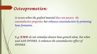 Osteopromotion:
It occurs when the grafted material does not possess the
osteoinductive properties but enhances osteoinduction by promoting
bone formation.
E.g: EMD do not stimulate denovo bone growth alone, but when
used with DFDBA, it enhances the osteoinductive effect of
DFDBA.
 