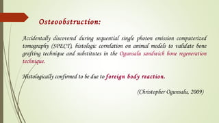Accidentally discovered during sequential single photon emission computerized
tomography (SPECT), histologic correlation on animal models to validate bone
grafting technique and substitutes in the Ogunsalu sandwich bone regeneration
technique.
Histologically confirmed to be due to foreign body reaction.
(Christopher Ogunsalu, 2009)
Osteoobstruction:
 
