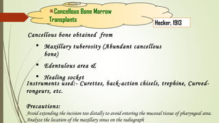 Cancellous bone obtained from
 Maxillary tuberosity (Abundant cancellous
bone)
 Edentulous area &
 Healing socket
Cancellous Bone Marrow
Transplants Hecker, 1913
Instruments used:- Curettes, back-action chisels, trephine, Curved-
rongeurs, etc.
Precautions:
Avoid extending the incision too distally to avoid entering the mucosal tissue of pharyngeal area.
Analyze the location of the maxillary sinus on the radiograph
 