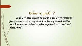 What is graft ?
It is a viable tissue or organ that after removal
from donor site is implanted or transplanted within
the host tissue, which is then repaired, restored and
remodeled.
 