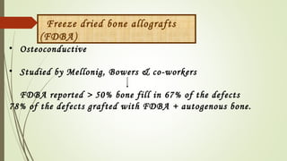 Freeze dried bone allografts
(FDBA)
• Osteoconductive
• Studied by Mellonig, Bowers & co-workers
FDBA reported > 50% bone fill in 67% of the defects
78% of the defects grafted with FDBA + autogenous bone. 
 