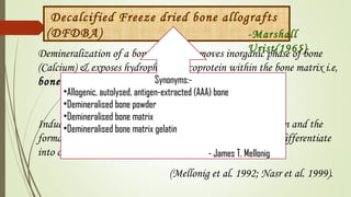 Decalcified Freeze dried bone allografts
(DFDBA) -Marshall
Urist(1965)Demineralization of a bone allograft removes inorganic phase of bone
(Calcium) & exposes hydrophobic glycoprotein within the bone matrix i.e,
bone morphogenetic proteins.
Induces a cascade of events leading to cellular differentiation and the
formation of bone by inducing pleuripotential stem cells to differentiate
into osteoblasts
(Mellonig et al. 1992; Nasr et al. 1999).
Synonyms:-Synonyms:-
•Allogenic, autolysed, antigen-extracted (AAA) boneAllogenic, autolysed, antigen-extracted (AAA) bone
•Demineralised bone powderDemineralised bone powder
•Demineralised bone matrixDemineralised bone matrix
•Demineralised bone matrix gelatinDemineralised bone matrix gelatin
- James T. Mellonig- James T. Mellonig
 