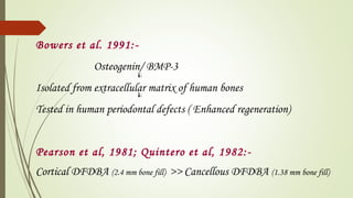 Bowers et al. 1991:-
Osteogenin/ BMP-3
Isolated from extracellular matrix of human bones
Tested in human periodontal defects ( Enhanced regeneration)
Pearson et al, 1981; Quintero et al, 1982:-
Cortical DFDBA (2.4 mm bone fill) >> Cancellous DFDBA (1.38 mm bone fill)
 
