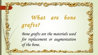 What are bone
grafts?
Bone grafts are the materials used
for replacement or augmentation
of the bone.
 
