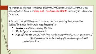 In contrast to this view, Becker et al (1995; 1998) suggested that DFDBA is not
osteoinductive because it does not contain the BMPs necessary to induce bone
formation.
Schwartz et al (1996) reported: variations in the amount of bone formation
induced by BMPs in DFDBA may be related to:
• Source (i.e, donor tissue) of the bone
• Techniques used to process it
• Age of donor: young donor bone results in signifcantly greater quantities of
BMPs retained in the bone allograft matrix compared with
older donor bone.
 