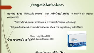 Bovine bone chemically treated with ethylenediamine to remove its organic
components
Trabecular & porous architecture is retained (Similar to human)
Clot stabilization & revascularization to allow cell migration of osteoblasts
Osteoconductive
(Hislop, Finlay & Moos 1993
Pinholt, Bang and Haanaes 1991)
 