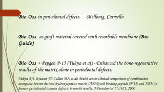 Bio Oss in periodontal defects -Mellonig, Carmello
Bio Oss as graft material covered with resorbable membrane (Bio
Guide)
Bio Oss + Pepgen P-15 (Yukna et al):- Enhanced the bone-regenerative
results of the matrix alone in periodontal defects.
Yukna RA, Krauser JT, Callan DP, et al: Multi-center clinical comparison of combination
anorganic bovine-derived hydroxyapatite matrix (ABM)/cell binding peptide (P-15) and ABM in
human periodontal osseous defects: 6-month results. J Periodontol 71:1671, 2000
 