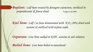 Boplant: Calf bone treated by detergent extraction, sterilized in
propriolactone & freeze dried. Scopp et al,1966
Kiel bone: Calf / ox bone denaturated with H2O2 (20%) dried with
acetone & sterlized with etylene oxide.
Ospurane: Cow bone soaked in KOH , acetone & salt solution.
Boiled bone: Cow bone boiled or autoclaved.
 