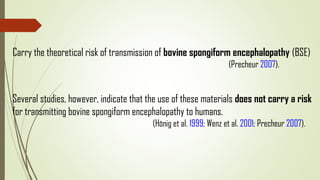 Carry the theoretical risk of transmission of bovine spongiform encephalopathy (BSE)
(Precheur 2007).
Several studies, however, indicate that the use of these materials does not carry a risk
for transmitting bovine spongiform encephalopathy to humans.
(Hönig et al. 1999; Wenz et al. 2001; Precheur 2007).
 