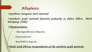 Alloplasts:
Synthetic inorganic inert material
Synthetic graft material function primarily as defect fillers. -World
Workshop (1996)
Characteristics:
- Biocompatible &/or Bioactive
- Osteoconductive
- Resorbable in long run.
Heals with fibrous encapsulation of the synthetic graft particles
 