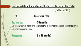 HA Resorption rate
Macroporous >36 months
So, used where a more long-term matrix is desired (e.g. ridge augmentation or
subantral augmentation).
Microporous 6 to 12 months)
Less crystalline the material, the faster its resorption rate
(Le Geros 1983)
 
