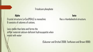 Tricalcium phosphate
Alpha beta
Crystal structure (a-Ca3(PO4)2) is monoclinic Has a rhombohedral structure.
& consists of columns of cations,
Less stable than beta and forms the
stiffer material calcium-deficient hydroxyapatite when
mixed with water
(Sukumar and Drízhal 2008; TenHuisen and Brown 1998)
 
