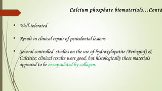 • Well-tolerated
• Result in clinical repair of periodontal lesions
• Several controlled studies on the use of hydroxylapatite (Periograf) &
Calcitite; clinical results were good, but histologically these materials
appeared to be encapsulated by collagen.
Calcium phosphate biomaterials…Contd
 
