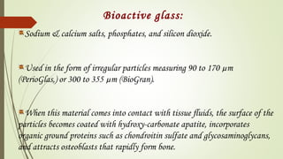 Bioactive glass:
Sodium & calcium salts, phosphates, and silicon dioxide.
Used in the form of irregular particles measuring 90 to 170 µm
(PerioGlas,) or 300 to 355 µm (BioGran).
When this material comes into contact with tissue ﬂuids, the surface of the
particles becomes coated with hydroxy-carbonate apatite, incorporates
organic ground proteins such as chondroitin sulfate and glycosaminoglycans,
and attracts osteoblasts that rapidly form bone.
 