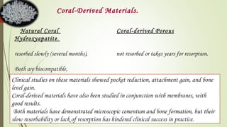 Natural Coral Coral-derived Porous
Hydroxyapatite.
resorbed slowly (several months), not resorbed or takes years for resorption.
Both are biocompatible,
Coral-Derived Materials.
Clinical studies on these materials showed pocket reduction, attachment gain, and bone
level gain.
Coral-derived materials have also been studied in conjunction with membranes, with
good results.
Both materials have demonstrated microscopic cementum and bone formation, but their
slow resorbability or lack of resorption has hindered clinical success in practice.
 