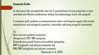 Composite Grafts
An alternative that can potentially unite the 3 essential bone-forming properties in more
controlled and effective combinations without the disadvantages found with autograft.
A composite graft combines an osteoconductive matrix with bioactive agents that provide
osteoinductive and osteogenic properties, potentially replicating autograft functionality
E.g:
Bone marrow/synthetic composites,
Ultraporous b-TCP/ BMA composite,
Osteoinductive growth factors and synthetic composites,
BMP/polyglycolic acid polymercomposites and
BMA/BMP/polyglycolic acid polymer composite
(Giannoudis et al. 2005)
 