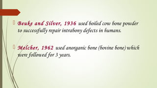  Beuke and Silver, 1936 used boiled cow bone powder
to successfully repair intrabony defects in humans.
 Melcher, 1962 used anorganic bone (bovine bone) which
were followed for 3 years.
 