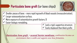 Particulate bone graft (or bone chips)
 Smaller pieces of bone :- more rapid ingrowth of blood vessels (revascularization),
 Larger osteoconduction surface,
 More exposure of osteoinductive growth factors, &
 Easier biologic remodeling.
 Lack a rigid, supportive structure
 Easily displaced than block grafts
Particulate bone graft + secured barrier membrane combination becomes an
environment that is stable and supports new bone formation.
 
