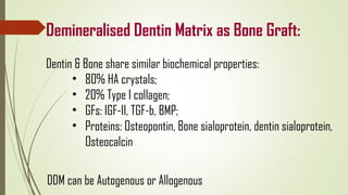 Demineralised Dentin Matrix as Bone Graft:
Dentin & Bone share similar biochemical properties:
• 80% HA crystals;
• 20% Type I collagen;
• GFs: IGF-II, TGF-b, BMP;
• Proteins: Osteopontin, Bone sialoprotein, dentin sialoprotein,
Osteocalcin
DDM can be Autogenous or Allogenous
 