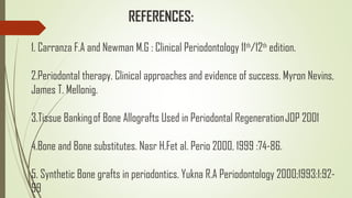 1. Carranza F.A and Newman M.G : Clinical Periodontology 11th
/12th
edition.
2.Periodontal therapy. Clinical approaches and evidence of success. Myron Nevins,
James T. Mellonig.
3.Tissue Banking of Bone Allografts Used in Periodontal Regeneration JOP 2001
4.Bone and Bone substitutes. Nasr H.Fet al. Perio 2000, 1999 :74-86.
5. Synthetic Bone grafts in periodontics. Yukna R.A Periodontology 2000;1993:1:92-
99
REFERENCES:
 