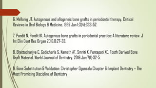 6. Mellonig JT. Autogenous and allogeneic bone grafts in periodontal therapy. Critical
Reviews in Oral Biology & Medicine. 1992 Jan 1;3(4):333-52.
7. Pandit N, Pandit IK. Autogenous bone grafts in periodontal practice: A literature review. J
Int Clin Dent Res Organ 2016;8:27-33.
8. Bhattacharjya C, Gadicherla S, Kamath AT, Smriti K, Pentapati KC. Tooth Derived Bone
Graft Material. World Journal of Dentistry. 2016 Jan;7(1):32-5.
9. Bone Substitution & Validation: Christopher Ogunsalu Chapter 6; Implant Dentistry – The
Most Promising Discipline of Dentistry
 