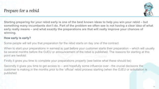 Prepare for a rebid
Starting preparing for your rebid early is one of the best known ideas to help you win your rebid – but
something many incumbents don’t do. Part of the problem we often see is not having a clear idea of what
early really means – and what exactly the preparations are that will really improve your chances of
winning.
How early is early?
Some people will tell you that preparation for the rebid starts on day one of the contract.
When to start your preparations in earnest is: just before your customer starts their preparation – which will usually
be several months before the OJEU or announcement of the rebid is published. The reasons for starting at this
point are twofold:
Firstly it gives you time to complete your preparations properly (see below what these should be)
Secondly it gives you time to get access to – and hopefully some influence over - the crucial decisions the
customer is making in the months prior to the ‘official’ rebid process starting (when the OJEU or solicitation is
published
11
 