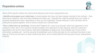 Preparation actions
Some of the specific actions we recommend taking as part of your preparations are:
• Identify and prepare your rebid team. Include people who have not been deeply involved in the contract – they
will bring an objective view and help challenge the status quo. Typically this might be people from your sales or
business development team, depending on how you are organised. Include whoever in your bid team will be
putting the proposal together. And of course include your contract lead.
• Run a rebid start up workshop. Get the team together for a day to go through: what has happened on the
contract to date, who in the customer will be involved in the rebid and in what capacity, what the customer’s
expectations are for the next contract, who your competition is likely to be. You probably won’t have all this
information available yet – but the outcome of workshops such as this we have run for contracts has been a real
step up of focus by the team on what needs to be done, and an action plan for the key parts of your preparations
ongoing.
12
 